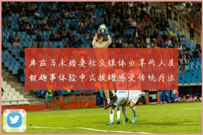库兹马未婚妻社交媒体分享两人度假趣事体验中式拔罐感受传统疗法魅力