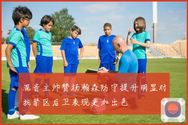 混音主帅赞杨瀚森防守提升明显对抗禁区后卫表现更加出色