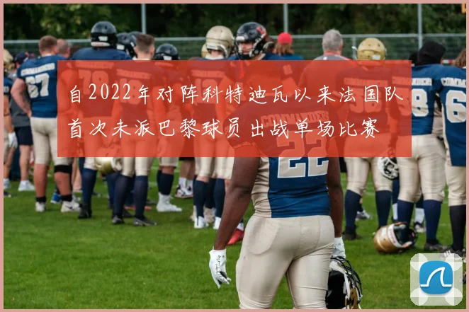 自2022年对阵科特迪瓦以来法国队首次未派巴黎球员出战单场比赛