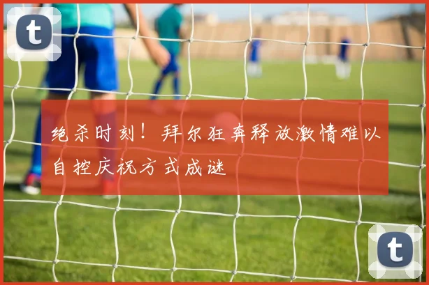 绝杀时刻！拜尔狂奔释放激情难以自控庆祝方式成谜