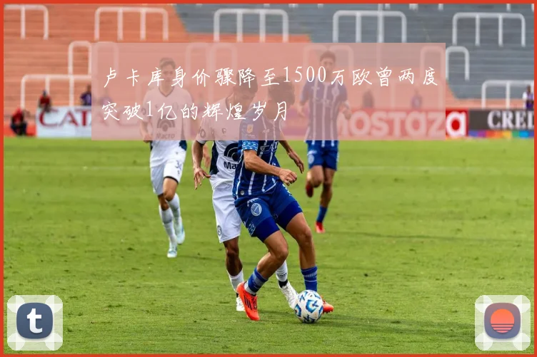 卢卡库身价骤降至1500万欧曾两度突破1亿的辉煌岁月