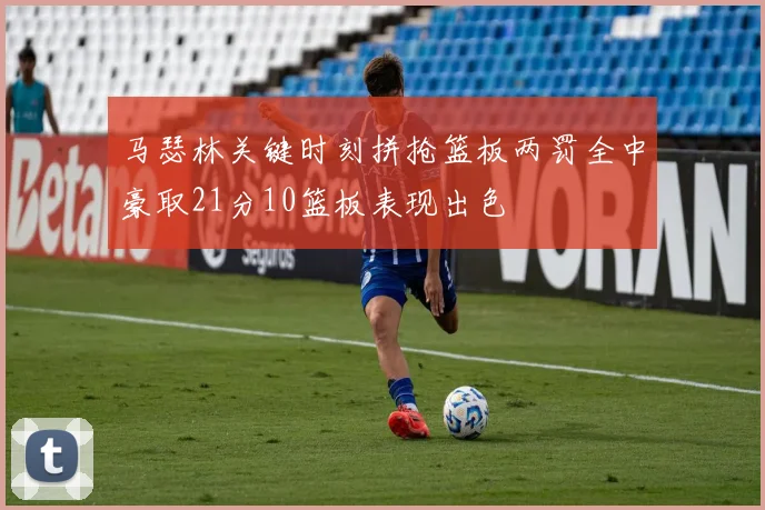 马瑟林关键时刻拼抢篮板两罚全中豪取21分10篮板表现出色