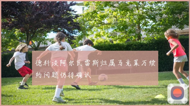 德科谈阿尔瓦雷斯归属马竞莱万续约问题仍待确认