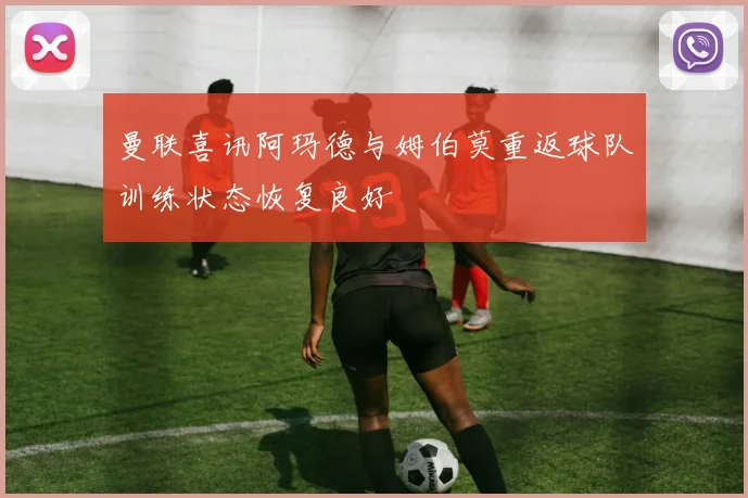 曼联喜讯阿玛德与姆伯莫重返球队训练状态恢复良好