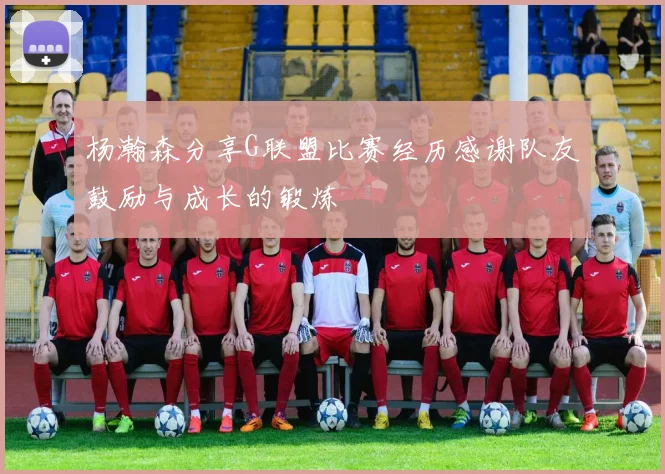 杨瀚森分享G联盟比赛经历感谢队友鼓励与成长的锻炼