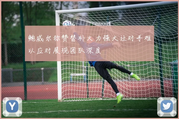 鲍威尔称赞替补火力强大让对手难以应对展现团队深度
