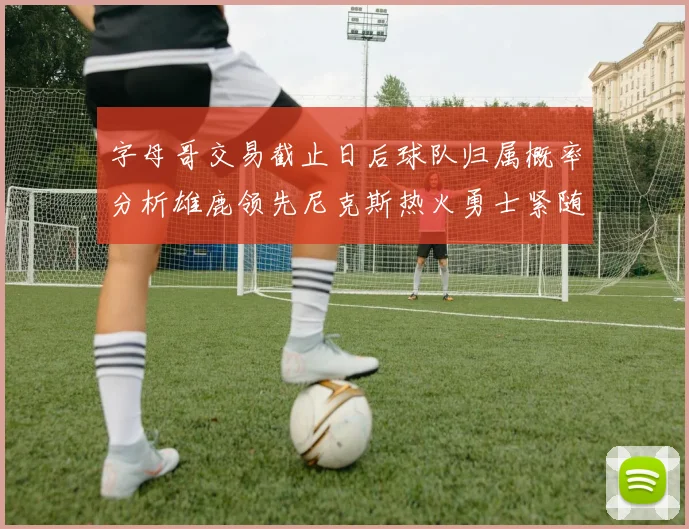 字母哥交易截止日后球队归属概率分析雄鹿领先尼克斯热火勇士紧随其后