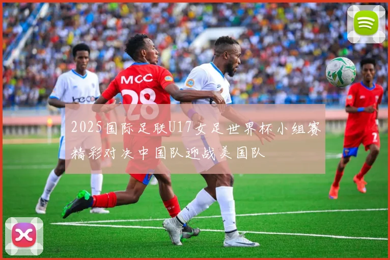 2025国际足联U17女足世界杯小组赛精彩对决中国队迎战美国队