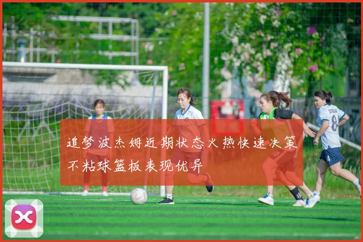 追梦波杰姆近期状态火热快速决策不粘球篮板表现优异