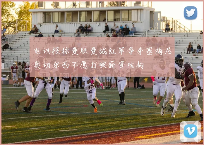 电讯报称曼联曼城红军争夺塞梅尼奥切尔西不愿打破薪资结构
