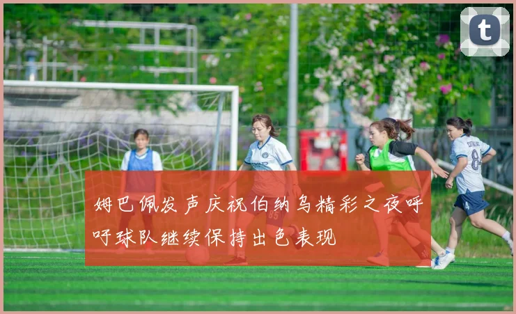 姆巴佩发声庆祝伯纳乌精彩之夜呼吁球队继续保持出色表现