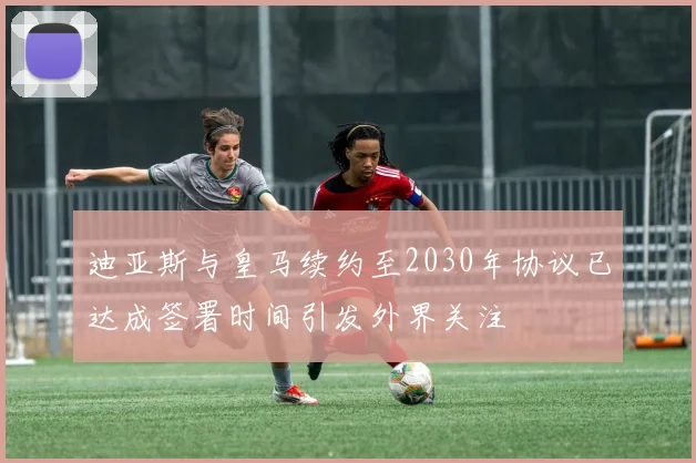 迪亚斯与皇马续约至2030年协议已达成签署时间引发外界关注
