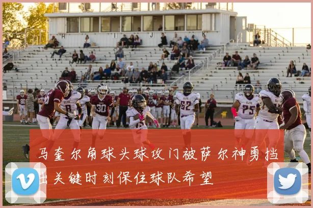 马奎尔角球头球攻门被萨尔神勇挡出关键时刻保住球队希望