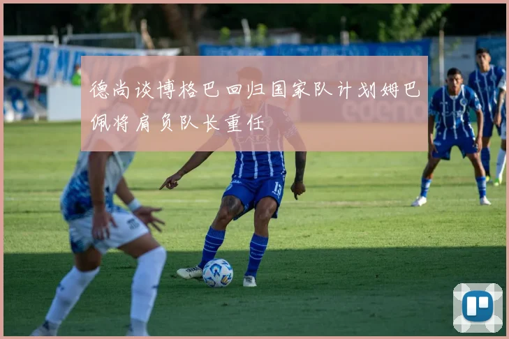 德尚谈博格巴回归国家队计划姆巴佩将肩负队长重任