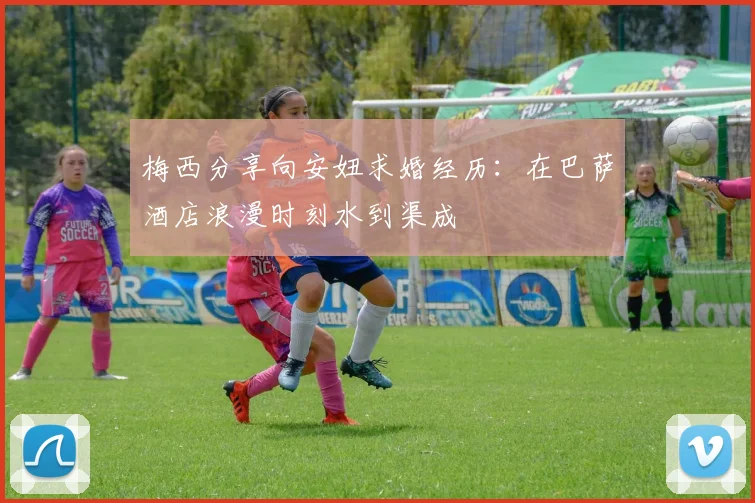 梅西分享向安妞求婚经历：在巴萨酒店浪漫时刻水到渠成