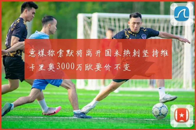 意媒称索默将离开国米热刺坚持维卡里奥3000万欧要价不变