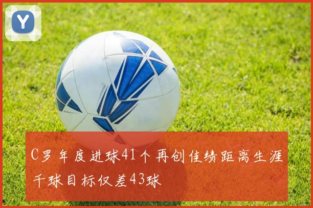 C罗年度进球41个再创佳绩距离生涯千球目标仅差43球