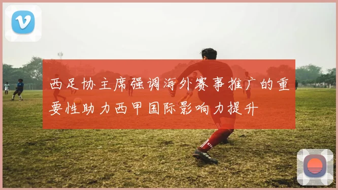 西足协主席强调海外赛事推广的重要性助力西甲国际影响力提升