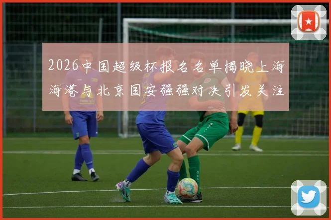 2026中国超级杯报名名单揭晓上海海港与北京国安强强对决引发关注