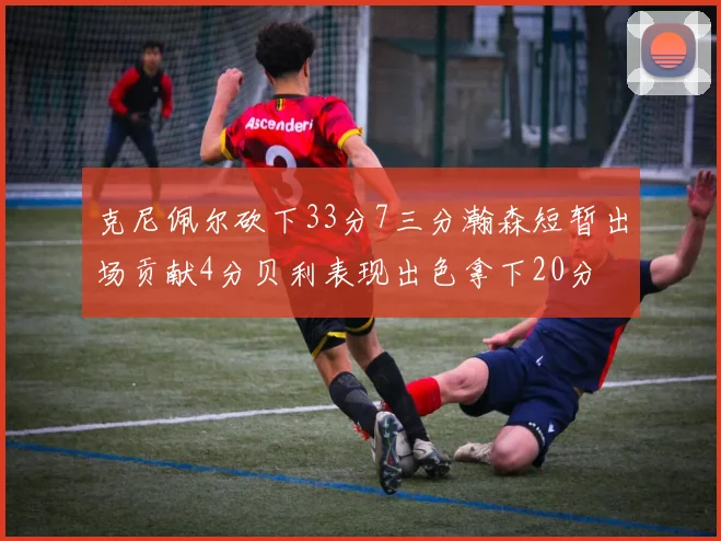 克尼佩尔砍下33分7三分瀚森短暂出场贡献4分贝利表现出色拿下20分