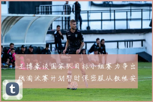 王博豪谈国家队目标小组赛力争出线淘汰赛计划暂时保密服从教练安排