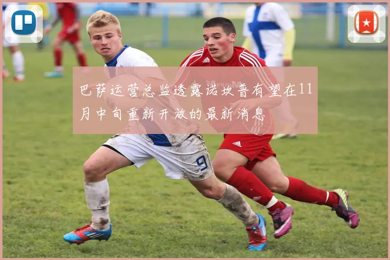 巴萨运营总监透露诺坎普有望在11月中旬重新开放的最新消息