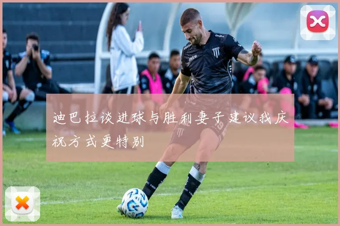 迪巴拉谈进球与胜利妻子建议我庆祝方式更特别