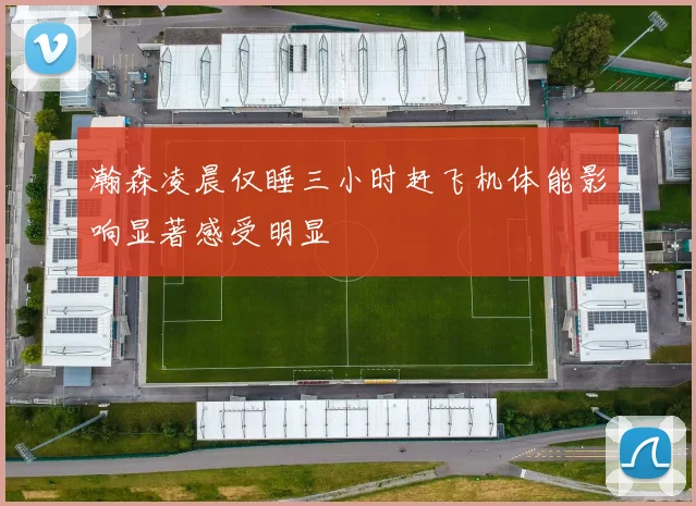 瀚森凌晨仅睡三小时赶飞机体能影响显著感受明显