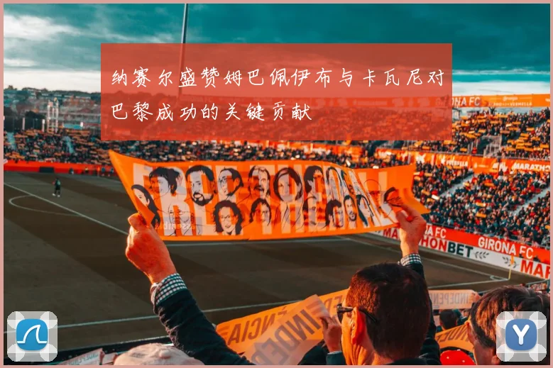 纳赛尔盛赞姆巴佩伊布与卡瓦尼对巴黎成功的关键贡献