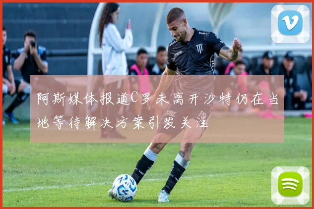 阿斯媒体报道C罗未离开沙特仍在当地等待解决方案引发关注