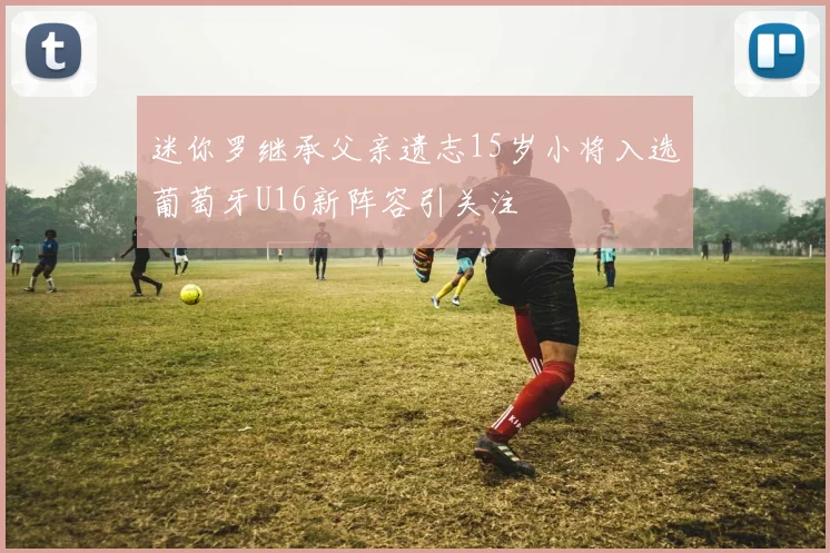 迷你罗继承父亲遗志15岁小将入选葡萄牙U16新阵容引关注