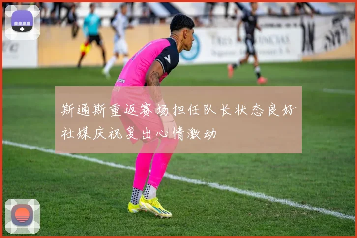 斯通斯重返赛场担任队长状态良好社媒庆祝复出心情激动